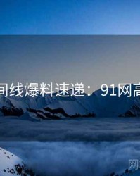 完整时间线爆料速递：91网高清资源