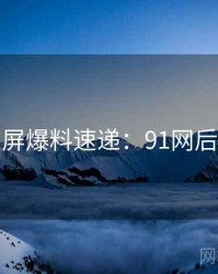 全网刷屏爆料速递：91网后续追踪