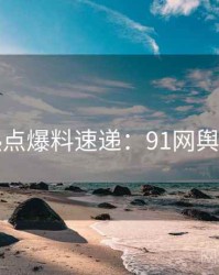 技术热点爆料速递：91网舆论风向