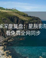 剧情拆解深度复盘：星辰影院在线观看免费全网同步