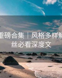 秀人网重磅合集｜风格多样解析＋粉丝必看深度文