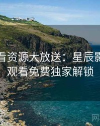 深夜必看资源大放送：星辰影院在线观看免费独家解锁