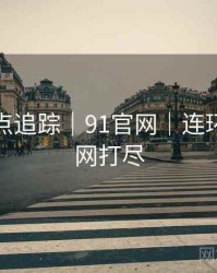 全网热点追踪｜91官网｜连环爆料一网打尽
