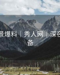 写真场景爆料｜秀人网｜深夜观赏必备