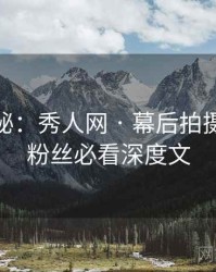 独家揭秘：秀人网 · 幕后拍摄花絮 · 粉丝必看深度文