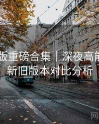91网页版重磅合集｜深夜高能盘点＋新旧版本对比分析