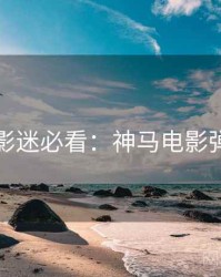 下半年影迷必看：神马电影弹幕盛宴