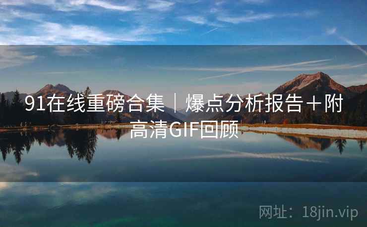 91在线重磅合集|爆点分析报告+附高清GIF回顾 91在线重磅合集|爆点分析报告+附高清GIF回顾