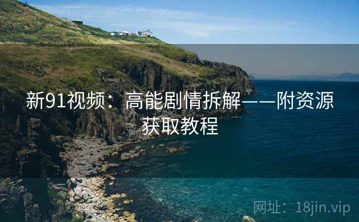 新91视频：高能剧情拆解——附资源获取教程