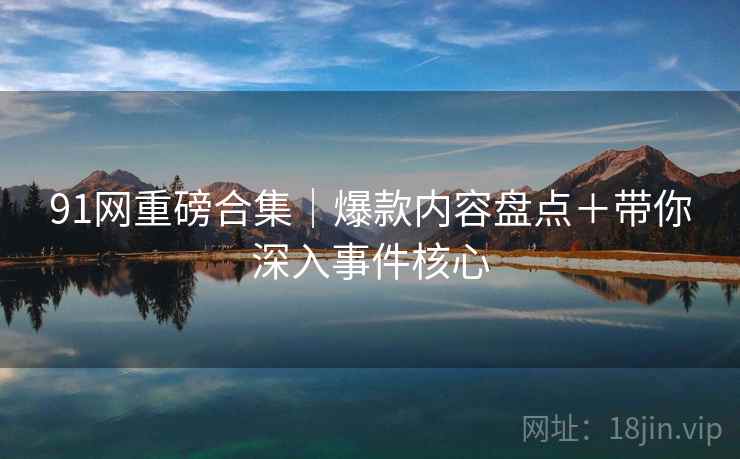 91网重磅合集｜爆款内容盘点＋带你深入事件核心