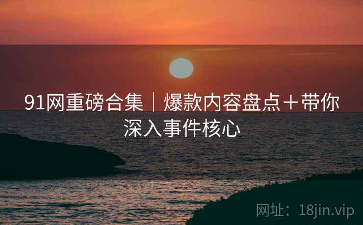 91网重磅合集｜爆款内容盘点＋带你深入事件核心