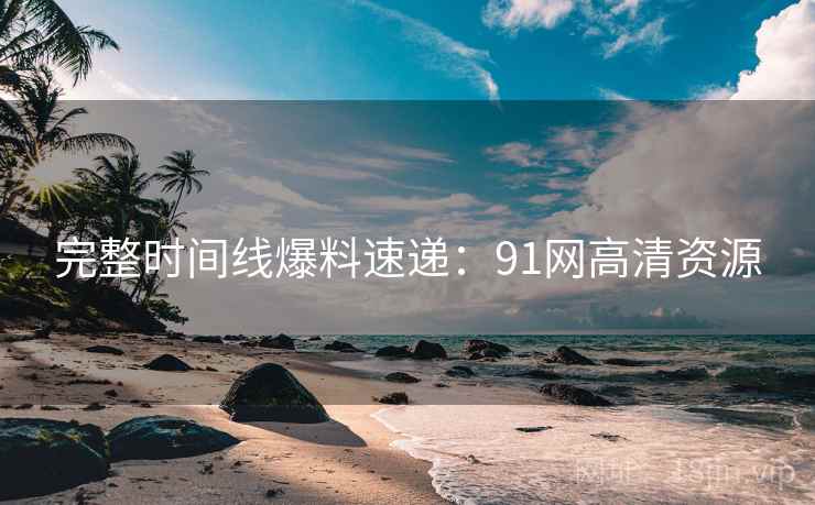 完整时间线爆料速递：91网高清资源