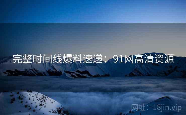 完整时间线爆料速递：91网高清资源