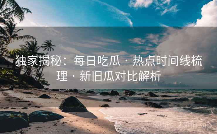 独家揭秘：每日吃瓜 · 热点时间线梳理 · 新旧瓜对比解析