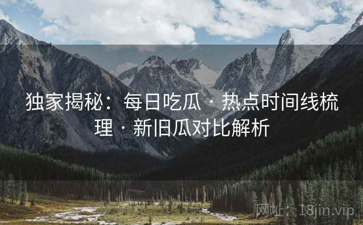 独家揭秘：每日吃瓜 · 热点时间线梳理 · 新旧瓜对比解析