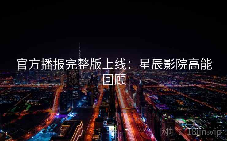 官方播报完整版上线：星辰影院高能回顾