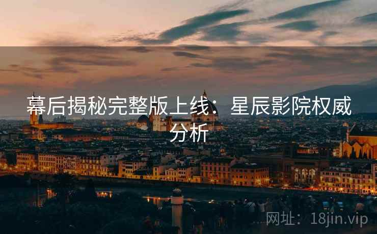 幕后揭秘完整版上线：星辰影院权威分析