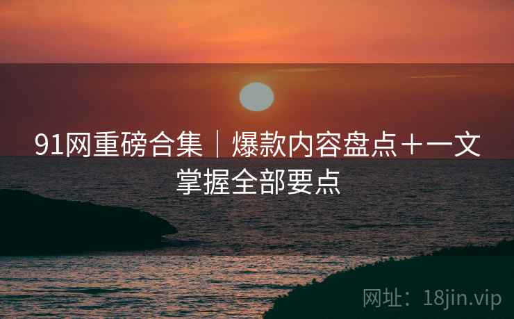 91网重磅合集｜爆款内容盘点＋一文掌握全部要点