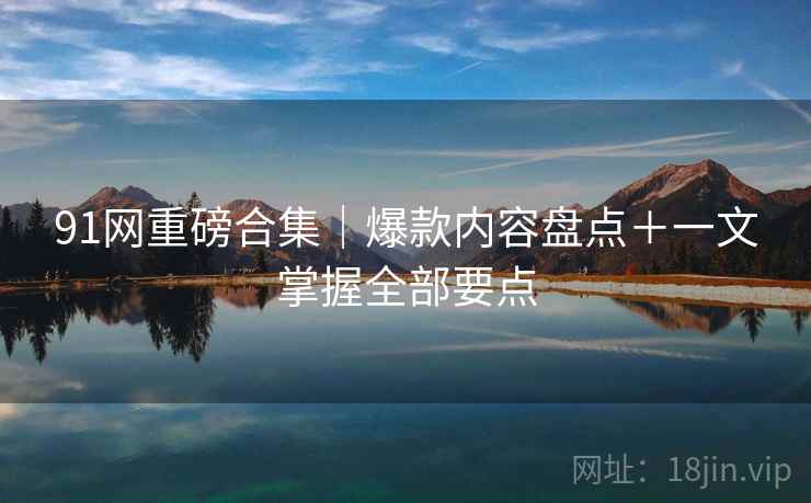 91网重磅合集｜爆款内容盘点＋一文掌握全部要点