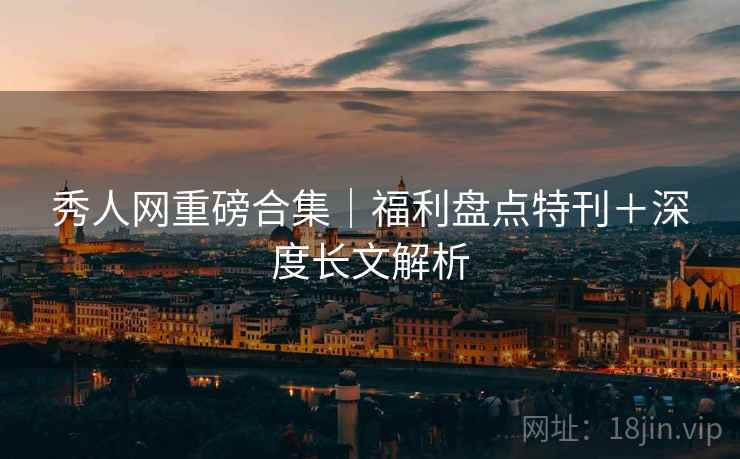 秀人网重磅合集｜福利盘点特刊＋深度长文解析