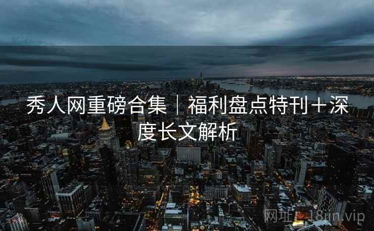 秀人网重磅合集｜福利盘点特刊＋深度长文解析