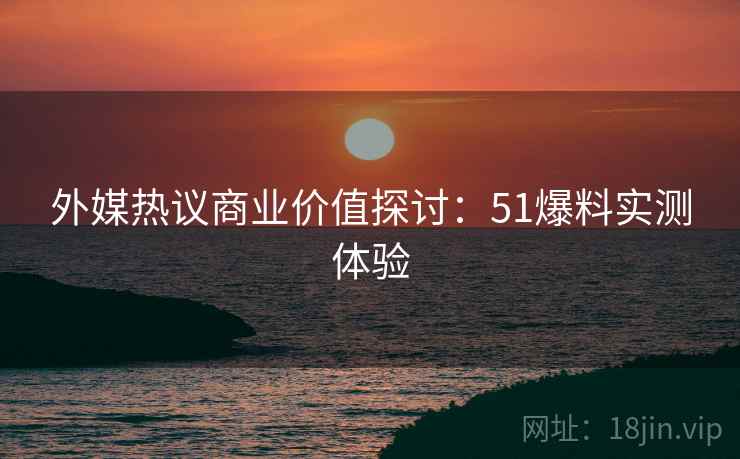 外媒热议商业价值探讨：51爆料实测体验