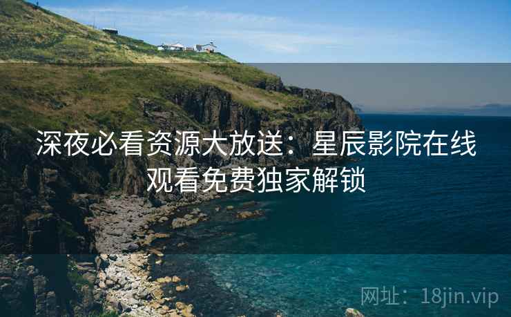 深夜必看资源大放送：星辰影院在线观看免费独家解锁