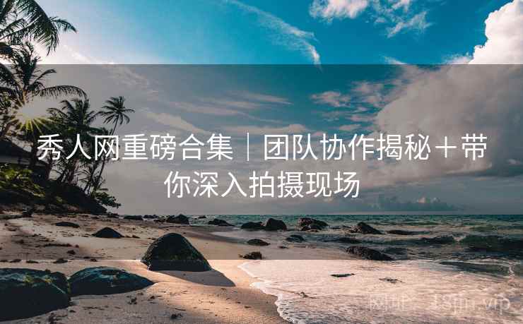 秀人网重磅合集｜团队协作揭秘＋带你深入拍摄现场