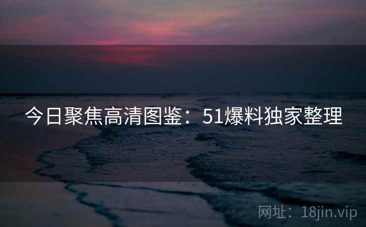 今日聚焦高清图鉴：51爆料独家整理