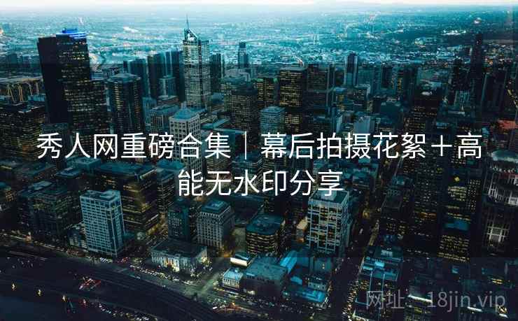 秀人网重磅合集｜幕后拍摄花絮＋高能无水印分享