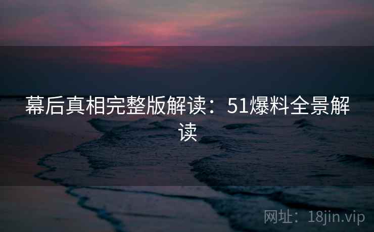 幕后真相完整版解读：51爆料全景解读