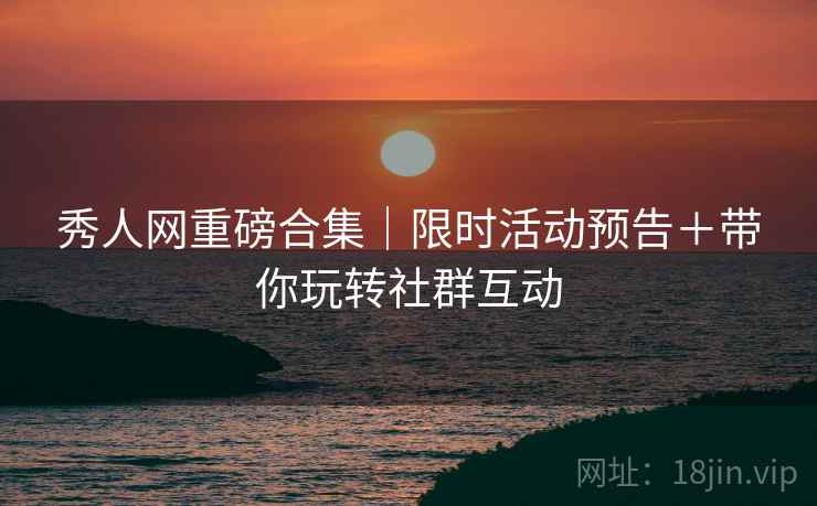 秀人网重磅合集｜限时活动预告＋带你玩转社群互动