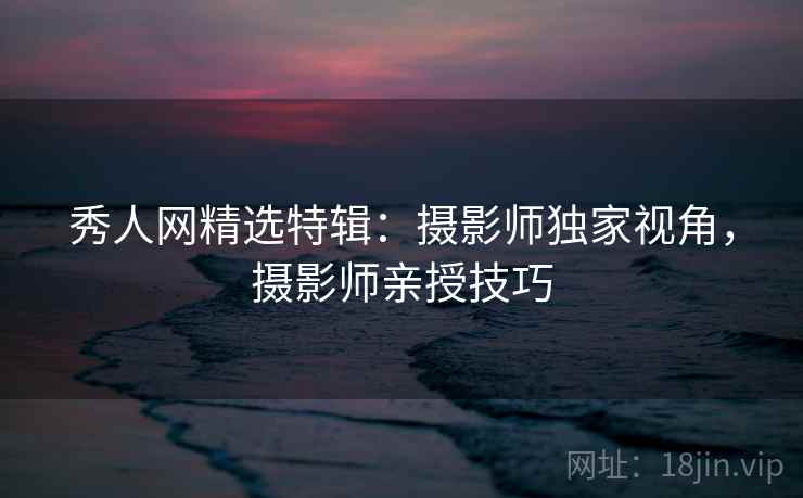 秀人网精选特辑：摄影师独家视角，摄影师亲授技巧
