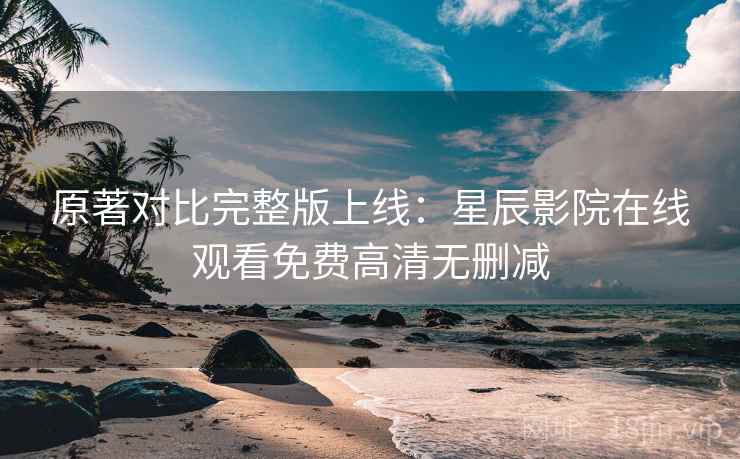 原著对比完整版上线：星辰影院在线观看免费高清无删减