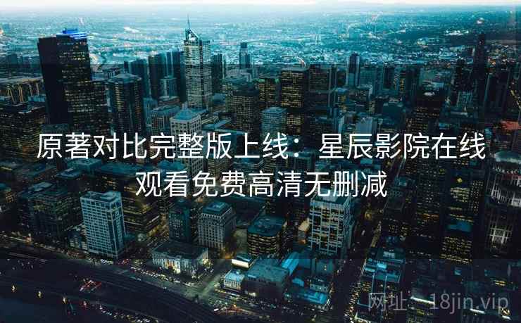 原著对比完整版上线：星辰影院在线观看免费高清无删减
