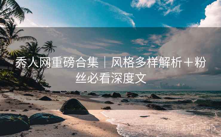 秀人网重磅合集｜风格多样解析＋粉丝必看深度文