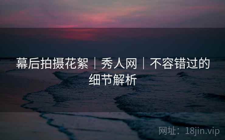 幕后拍摄花絮｜秀人网｜不容错过的细节解析