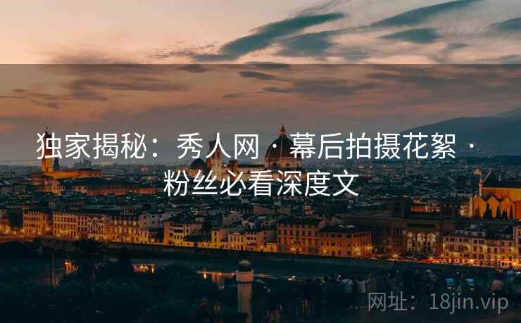 独家揭秘：秀人网 · 幕后拍摄花絮 · 粉丝必看深度文