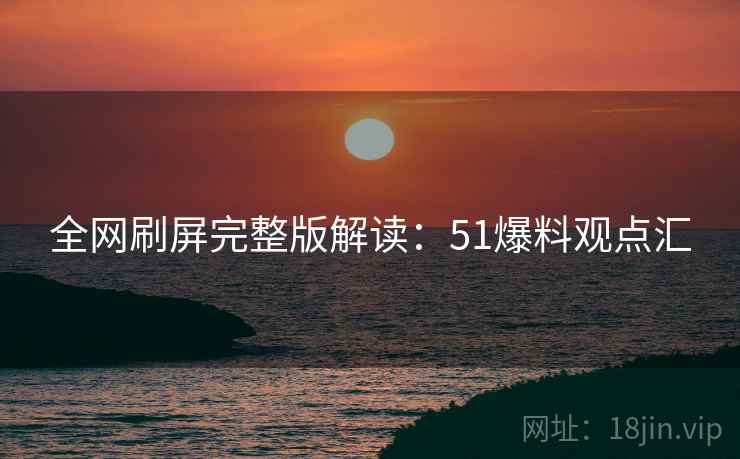 全网刷屏完整版解读：51爆料观点汇