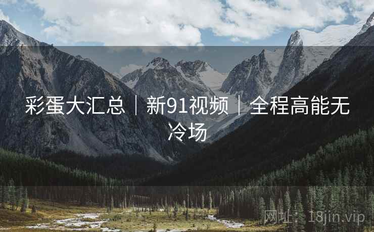 彩蛋大汇总｜新91视频｜全程高能无冷场