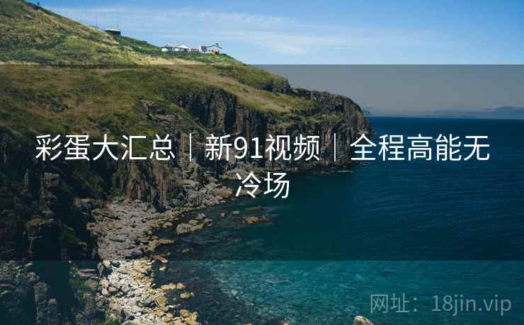 彩蛋大汇总｜新91视频｜全程高能无冷场