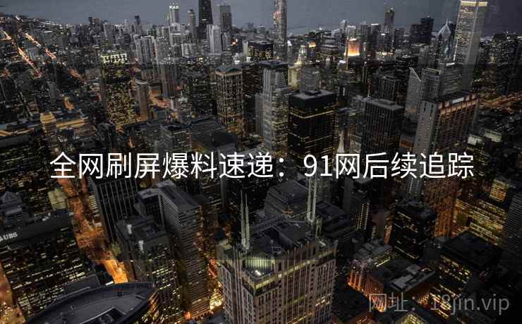 全网刷屏爆料速递：91网后续追踪