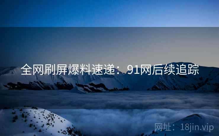 全网刷屏爆料速递：91网后续追踪