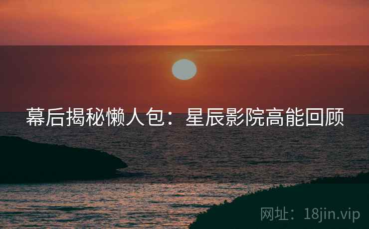 幕后揭秘懒人包：星辰影院高能回顾