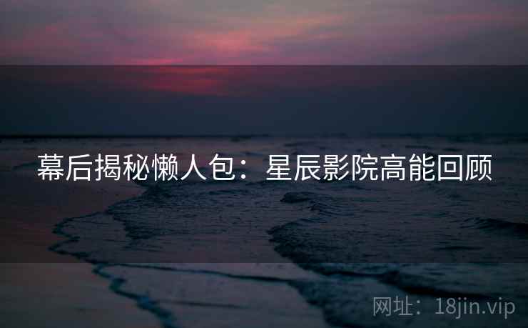 幕后揭秘懒人包：星辰影院高能回顾