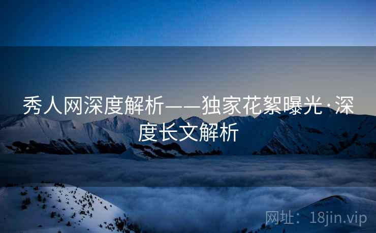 秀人网深度解析——独家花絮曝光·深度长文解析