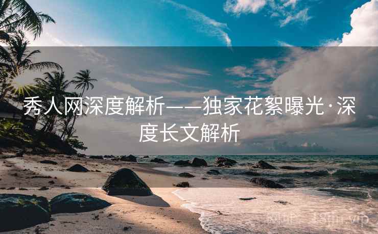 秀人网深度解析——独家花絮曝光·深度长文解析