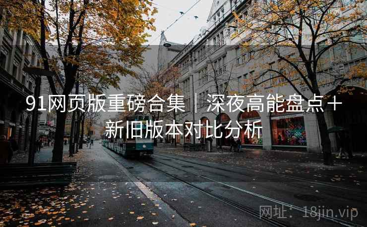 91网页版重磅合集｜深夜高能盘点＋新旧版本对比分析