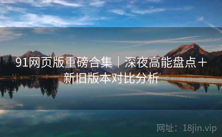 91网页版重磅合集｜深夜高能盘点＋新旧版本对比分析
